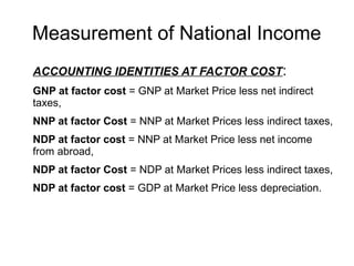 Measurement of National Income
ACCOUNTING IDENTITIES AT FACTOR COST:
GNP at factor cost = GNP at Market Price less net indirect
taxes,
NNP at factor Cost = NNP at Market Prices less indirect taxes,
NDP at factor cost = NNP at Market Price less net income
from abroad,
NDP at factor Cost = NDP at Market Prices less indirect taxes,
NDP at factor cost = GDP at Market Price less depreciation.
 