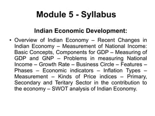 Module 5 - Syllabus
Indian Economic Development:
● Overview of Indian Economy – Recent Changes in
Indian Economy – Measurement of National Income:
Basic Concepts, Components for GDP – Measuring of
GDP and GNP – Problems in measuring National
Income – Growth Rate – Business Circle – Features –
Phases – Economic indicators – Inflation Types –
Measurement – Kinds of Price indices – Primary,
Secondary and Teritary Sector in the contribution to
the economy – SWOT analysis of Indian Economy.
 
