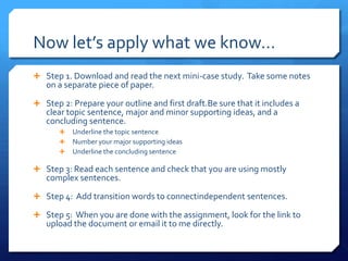Now let’s apply what we know…Step 1. Download and read the next mini-case study.  Take some notes on a separate piece of paper.Step 2: Prepare your outline and first draft.Be sure that it includes a clear topic sentence, major and minor supporting ideas, and a concluding sentence.Underline the topic sentenceNumber your major supporting ideasUnderline the concluding sentenceStep 3: Read each sentence and check that you are using mostly complex sentences.Step 4:  Add transition words to connectindependent sentences.Step 5:  When you are done with the assignment, look for the link to upload the document or email it to me directly.  