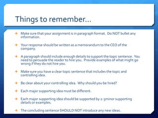 Things to remember…Make sure that your assignment is in paragraph format.  Do NOT bullet any information.Your response should be written as a memorandum to the CEO of the company.A paragraph should include enough details to support the topic sentence.  You need to persuade the reader to hire you.  Provide examples of what might go wrong if they do not hire you.Make sure you have a clear topic sentence that includes the topic and controlling idea.Be clear about your controlling idea.  Why should you be hired?Each major supporting idea must be different.Each major supporting idea should be supported by 2-3minor supporting details or examples.The concluding sentence SHOULD NOT introduce any new ideas.