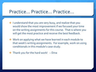 Practice… Practice… Practice...I understand that you are very busy, and realize that you would show the most improvement if we focused your time on the writing assignments for this course.  That is where you will get the most practice and receive the best feedback.Work on applying what we have learned in each module to that week’s writing assignments.  For example, work on using conditionals in this module’s case study.  Thank you for the hard work!   ~ Dina  