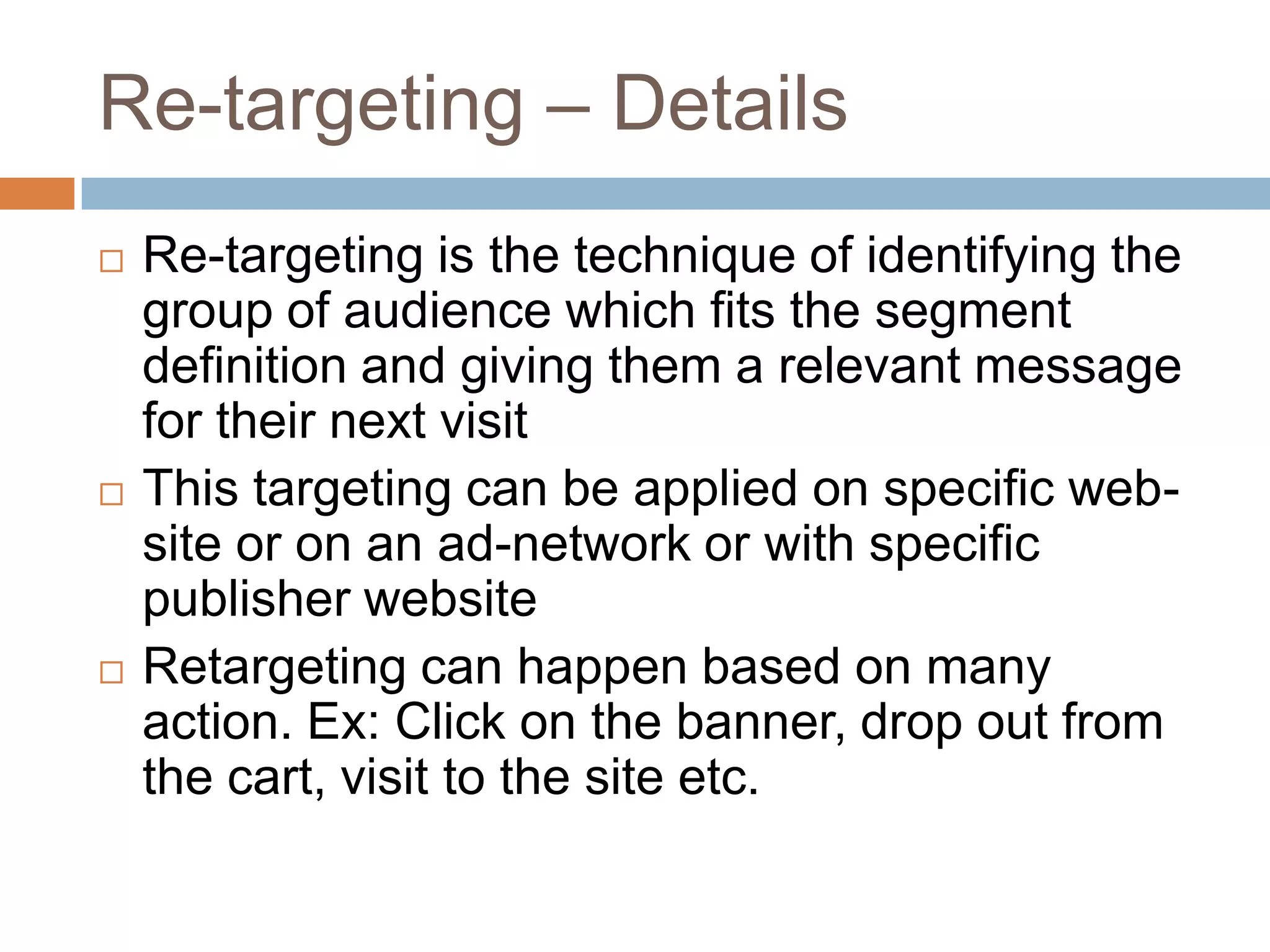 Re-targeting – Details
 Re-targeting is the technique of identifying the
group of audience which fits the segment
definition and giving them a relevant message
for their next visit
 This targeting can be applied on specific web-
site or on an ad-network or with specific
publisher website
 Retargeting can happen based on many
action. Ex: Click on the banner, drop out from
the cart, visit to the site etc.
 