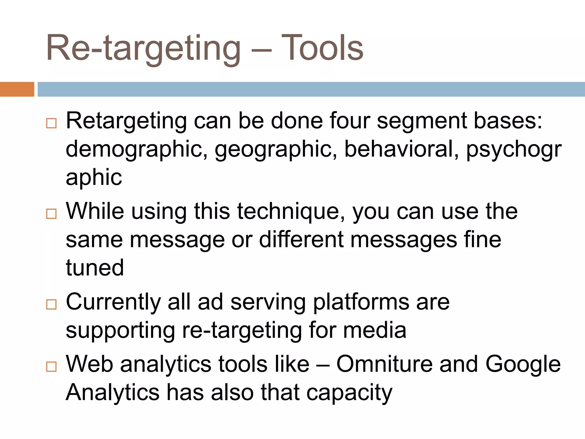 Re-targeting – Tools
 Retargeting can be done four segment bases:
demographic, geographic, behavioral, psychogr
aphic
 While using this technique, you can use the
same message or different messages fine
tuned
 Currently all ad serving platforms are
supporting re-targeting for media
 Web analytics tools like – Omniture and Google
Analytics has also that capacity
 