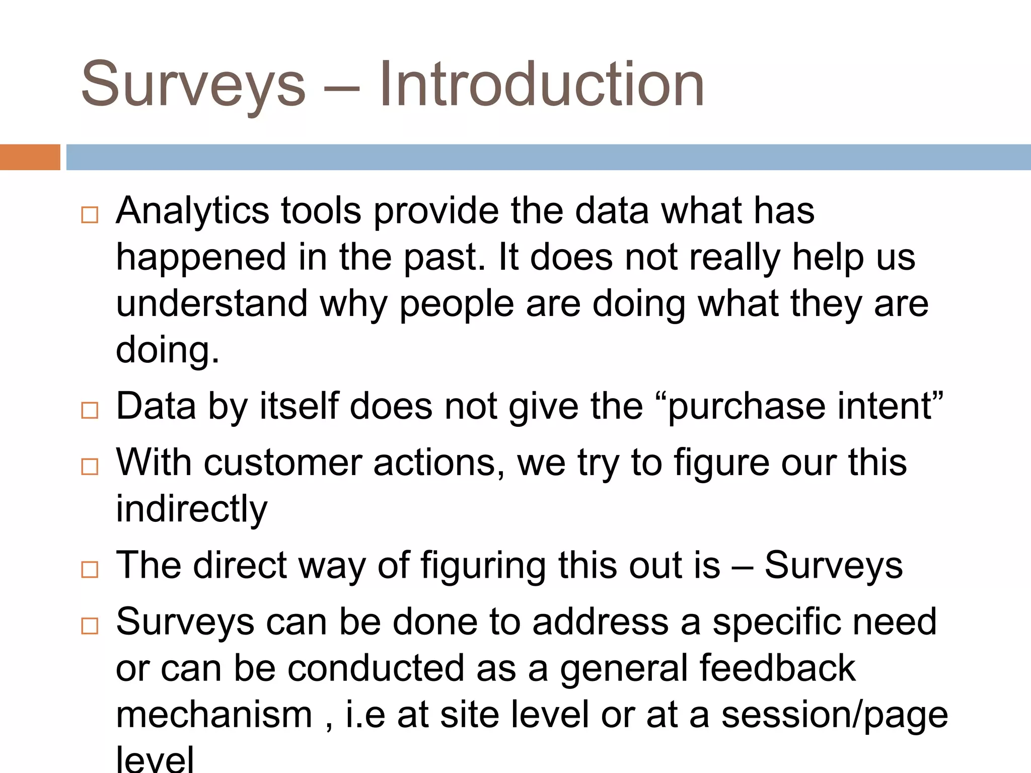 Surveys – Introduction
 Analytics tools provide the data what has
happened in the past. It does not really help us
understand why people are doing what they are
doing.
 Data by itself does not give the “purchase intent”
 With customer actions, we try to figure our this
indirectly
 The direct way of figuring this out is – Surveys
 Surveys can be done to address a specific need
or can be conducted as a general feedback
mechanism , i.e at site level or at a session/page
 