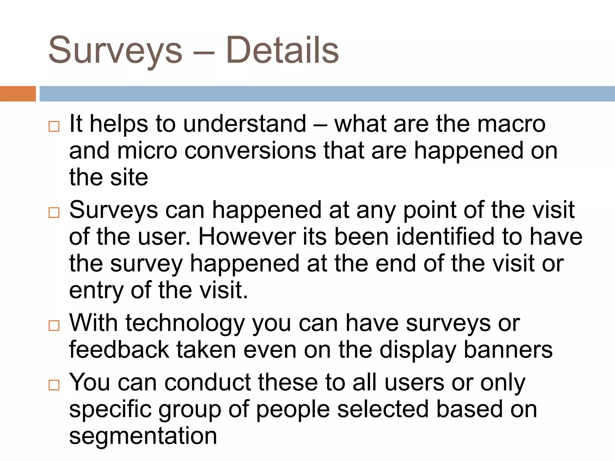 Surveys – Details
 It helps to understand – what are the macro
and micro conversions that are happened on
the site
 Surveys can happened at any point of the visit
of the user. However its been identified to have
the survey happened at the end of the visit or
entry of the visit.
 With technology you can have surveys or
feedback taken even on the display banners
 You can conduct these to all users or only
specific group of people selected based on
segmentation
 