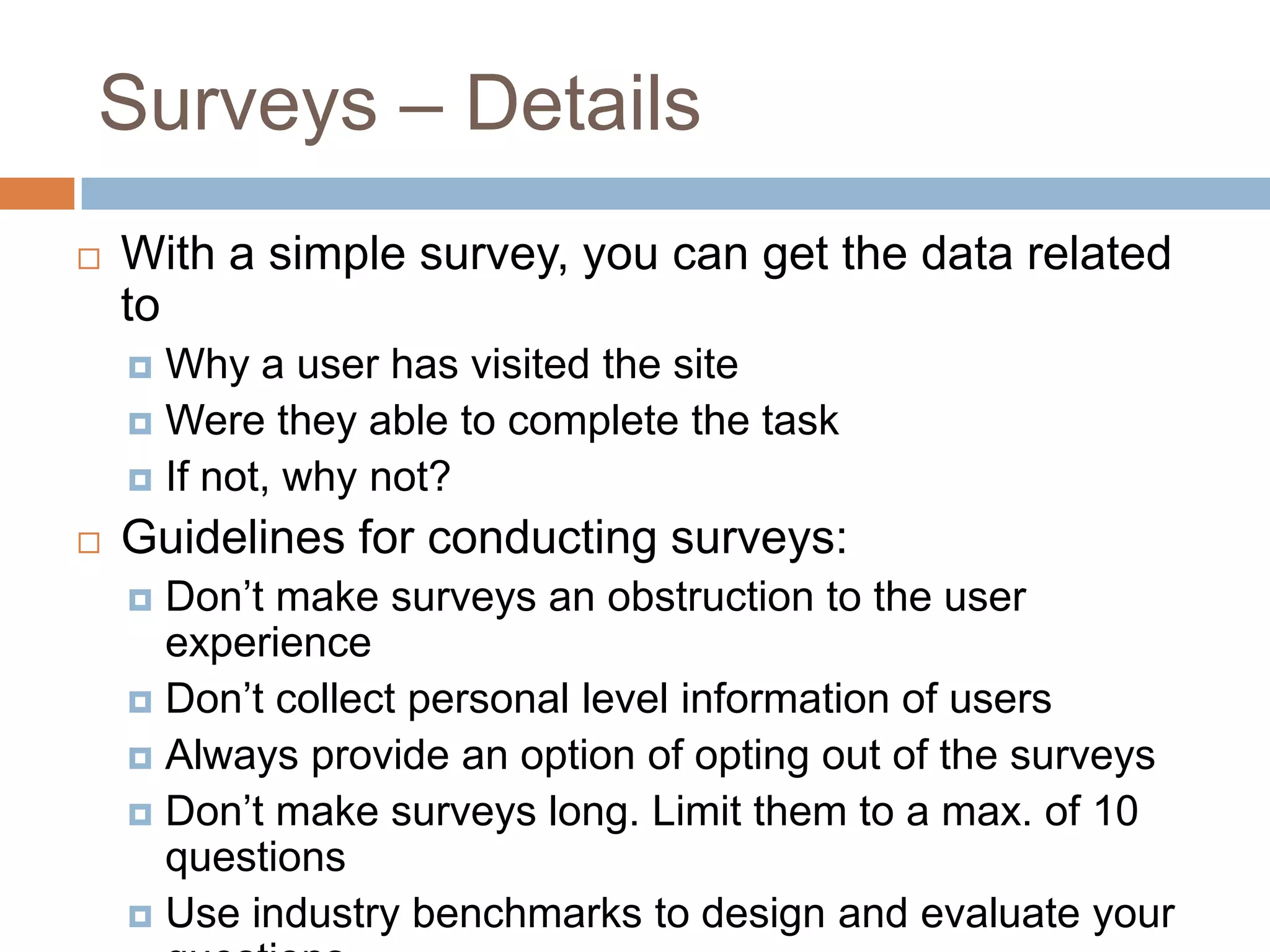 Surveys – Details
 With a simple survey, you can get the data related
to
 Why a user has visited the site
 Were they able to complete the task
 If not, why not?
 Guidelines for conducting surveys:
 Don’t make surveys an obstruction to the user
experience
 Don’t collect personal level information of users
 Always provide an option of opting out of the surveys
 Don’t make surveys long. Limit them to a max. of 10
questions
 Use industry benchmarks to design and evaluate your
 