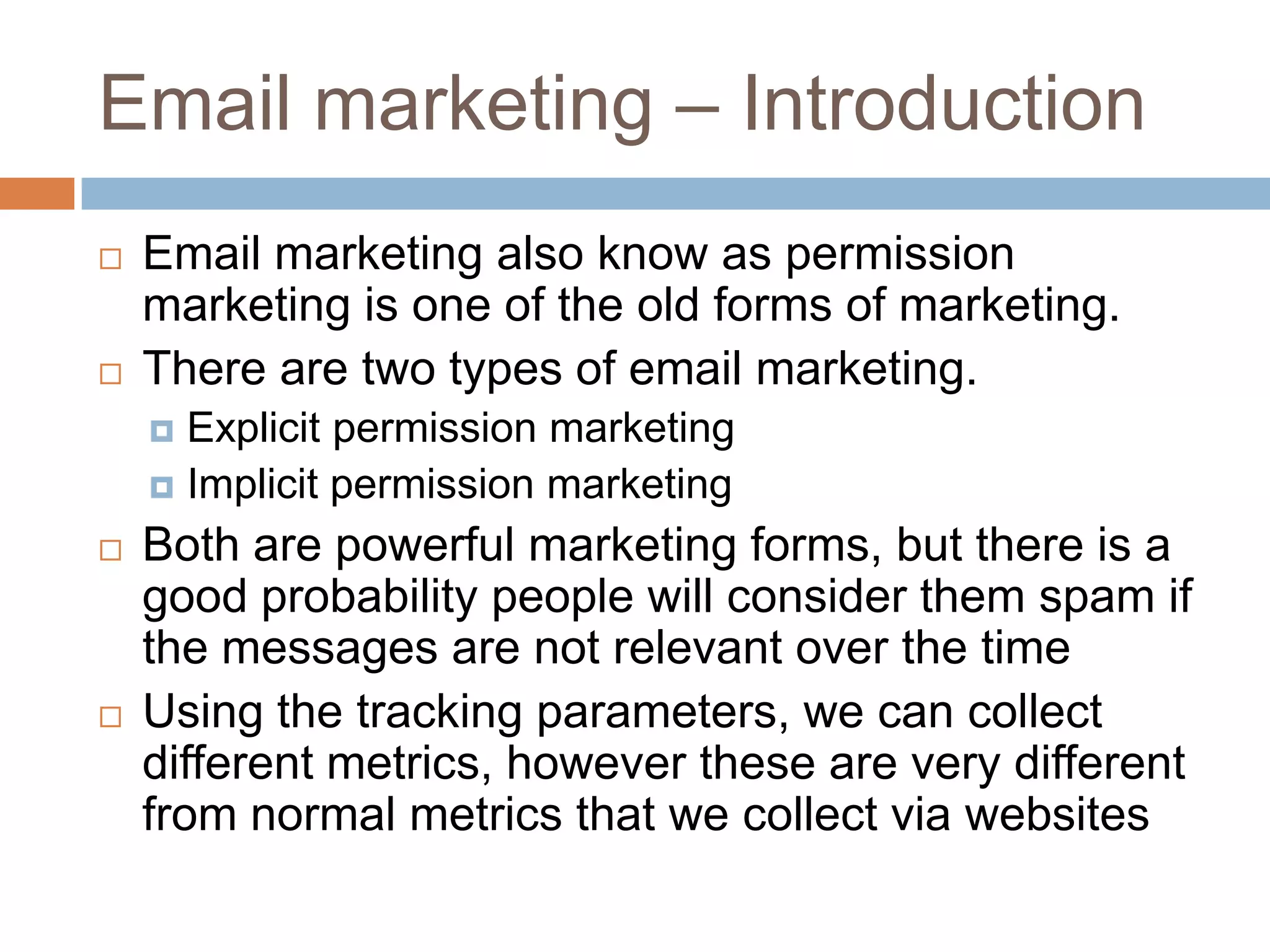 Email marketing – Introduction
 Email marketing also know as permission
marketing is one of the old forms of marketing.
 There are two types of email marketing.
 Explicit permission marketing
 Implicit permission marketing
 Both are powerful marketing forms, but there is a
good probability people will consider them spam if
the messages are not relevant over the time
 Using the tracking parameters, we can collect
different metrics, however these are very different
from normal metrics that we collect via websites
 