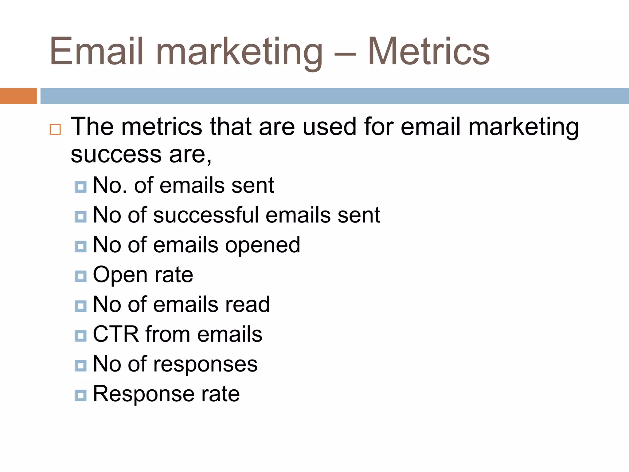 Email marketing – Metrics
 The metrics that are used for email marketing
success are,
 No. of emails sent
 No of successful emails sent
 No of emails opened
 Open rate
 No of emails read
 CTR from emails
 No of responses
 Response rate
 