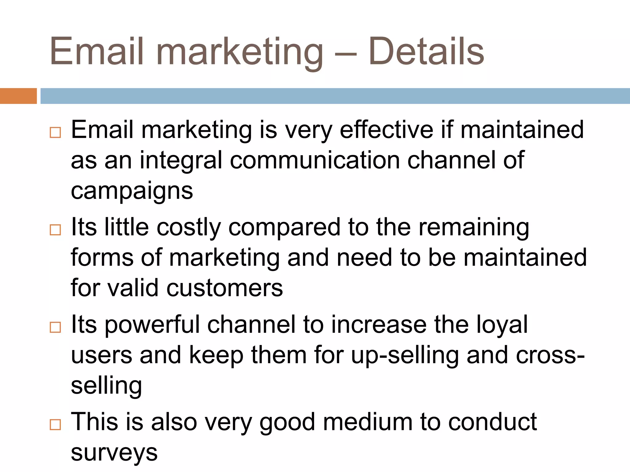 Email marketing – Details
 Email marketing is very effective if maintained
as an integral communication channel of
campaigns
 Its little costly compared to the remaining
forms of marketing and need to be maintained
for valid customers
 Its powerful channel to increase the loyal
users and keep them for up-selling and cross-
selling
 This is also very good medium to conduct
surveys
 