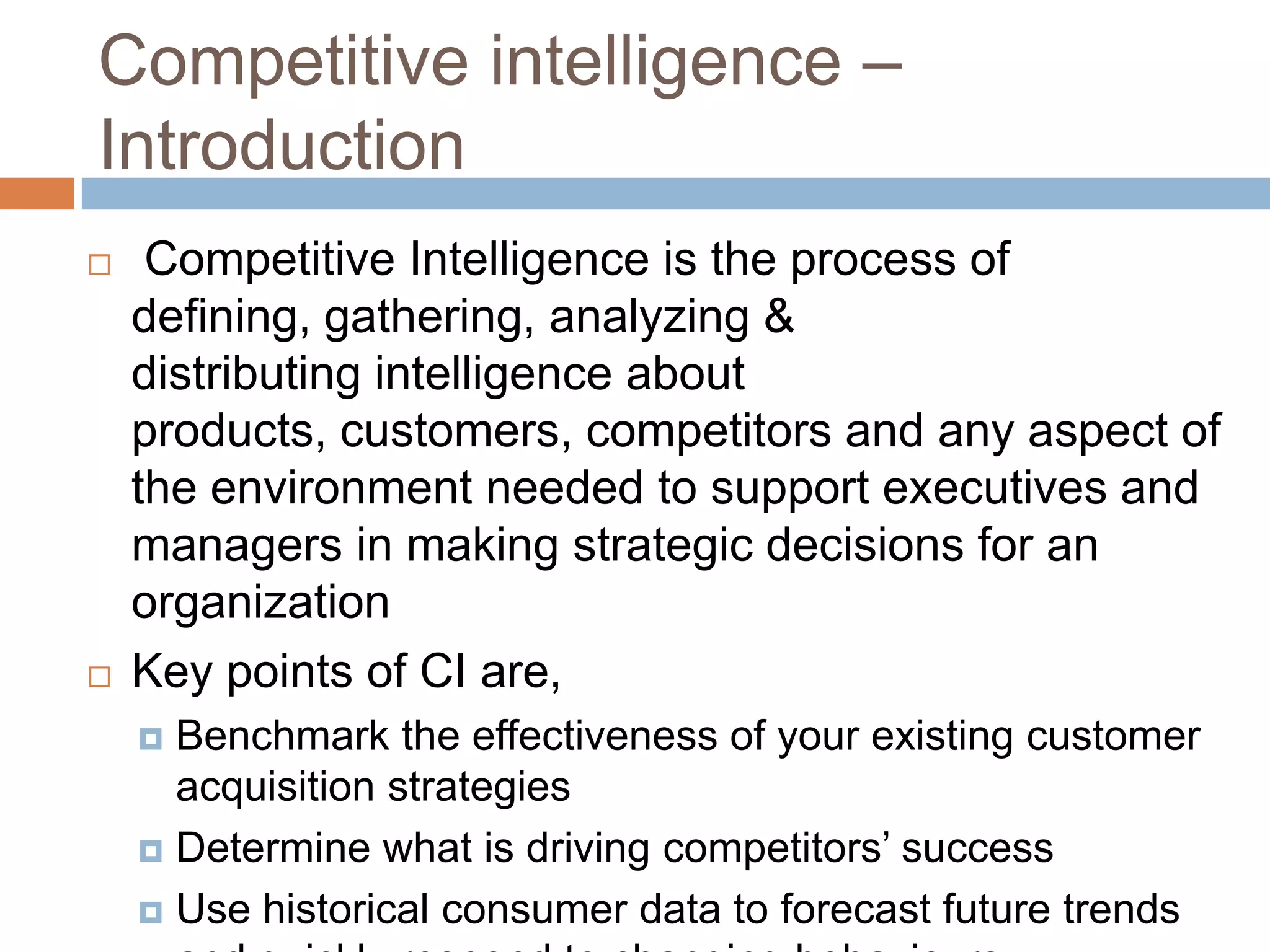 Competitive intelligence –
Introduction
 Competitive Intelligence is the process of
defining, gathering, analyzing &
distributing intelligence about
products, customers, competitors and any aspect of
the environment needed to support executives and
managers in making strategic decisions for an
organization
 Key points of CI are,
 Benchmark the effectiveness of your existing customer
acquisition strategies
 Determine what is driving competitors’ success
 Use historical consumer data to forecast future trends
 