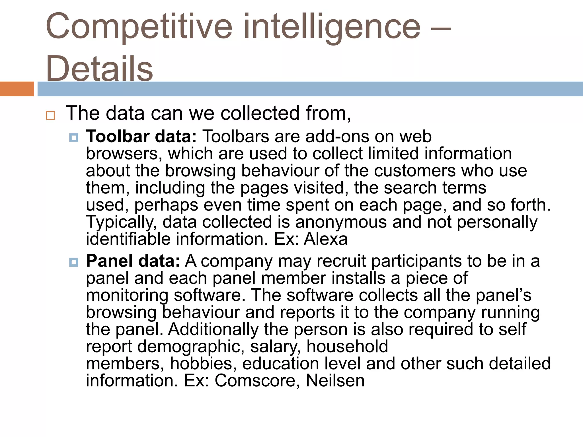 Competitive intelligence –
Details
 The data can we collected from,
 Toolbar data: Toolbars are add-ons on web
browsers, which are used to collect limited information
about the browsing behaviour of the customers who use
them, including the pages visited, the search terms
used, perhaps even time spent on each page, and so forth.
Typically, data collected is anonymous and not personally
identifiable information. Ex: Alexa
 Panel data: A company may recruit participants to be in a
panel and each panel member installs a piece of
monitoring software. The software collects all the panel’s
browsing behaviour and reports it to the company running
the panel. Additionally the person is also required to self
report demographic, salary, household
members, hobbies, education level and other such detailed
information. Ex: Comscore, Neilsen
 