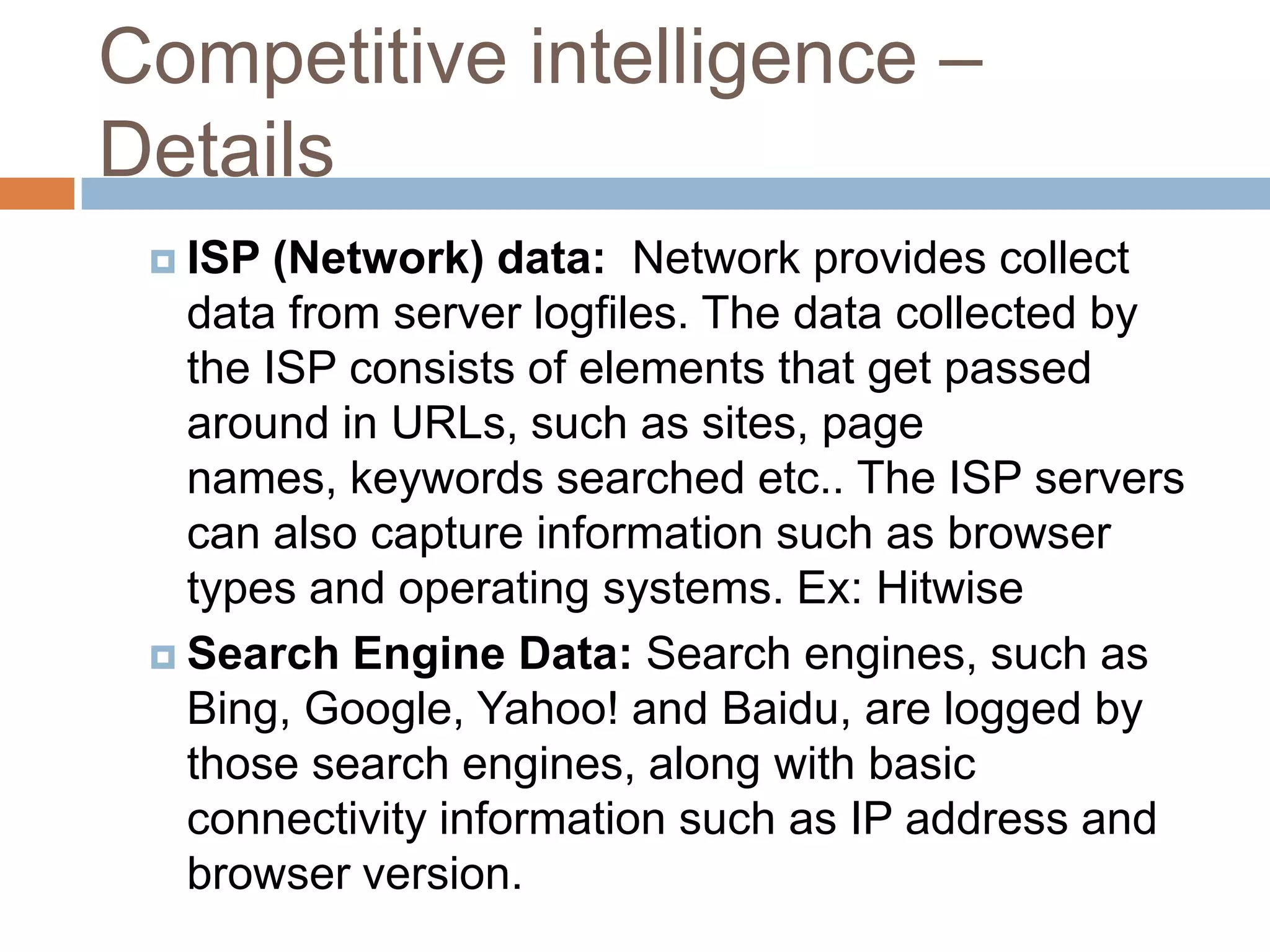 Competitive intelligence –
Details
 ISP (Network) data: Network provides collect
data from server logfiles. The data collected by
the ISP consists of elements that get passed
around in URLs, such as sites, page
names, keywords searched etc.. The ISP servers
can also capture information such as browser
types and operating systems. Ex: Hitwise
 Search Engine Data: Search engines, such as
Bing, Google, Yahoo! and Baidu, are logged by
those search engines, along with basic
connectivity information such as IP address and
browser version.
 