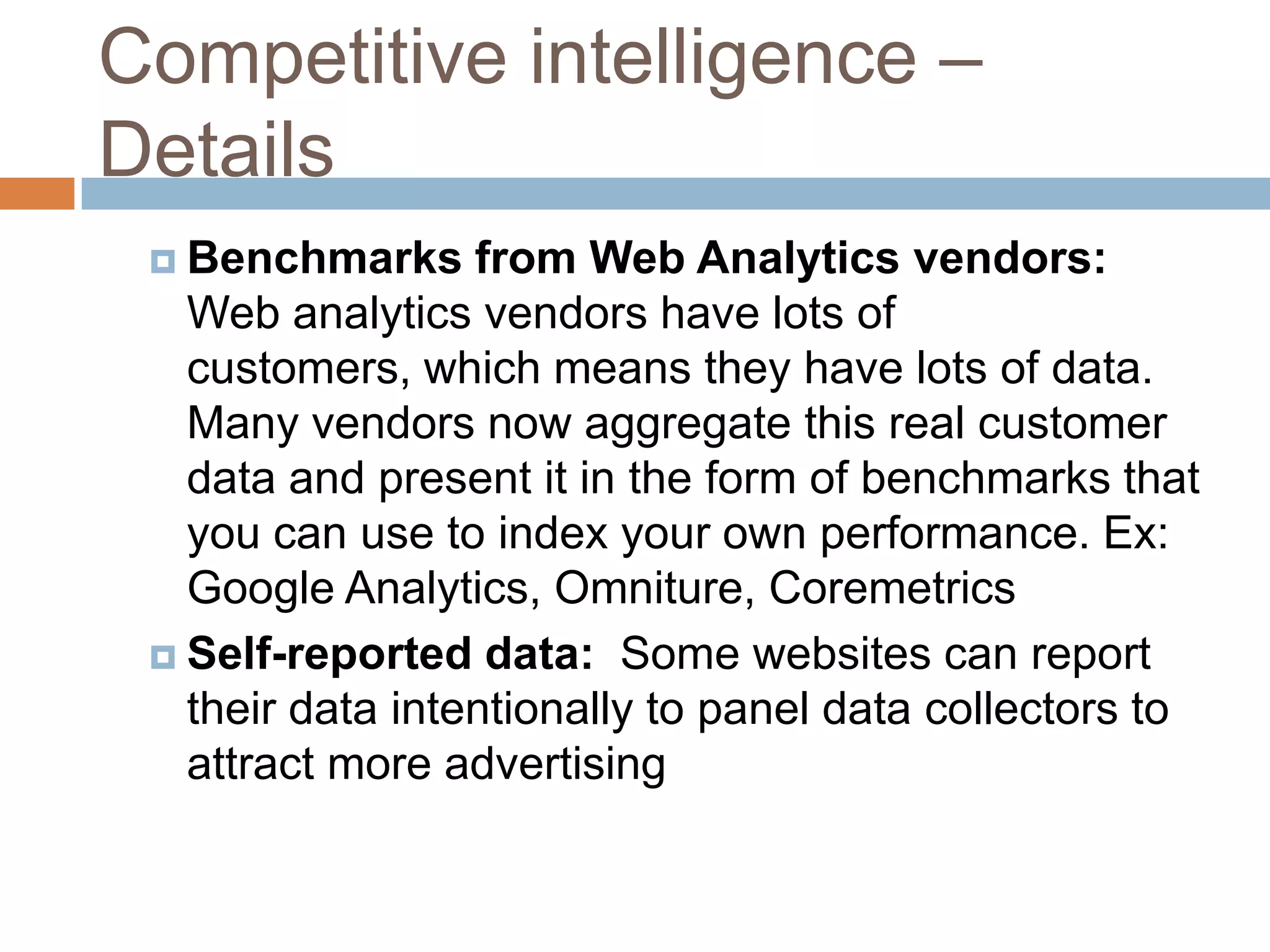 Competitive intelligence –
Details
 Benchmarks from Web Analytics vendors:
Web analytics vendors have lots of
customers, which means they have lots of data.
Many vendors now aggregate this real customer
data and present it in the form of benchmarks that
you can use to index your own performance. Ex:
Google Analytics, Omniture, Coremetrics
 Self-reported data: Some websites can report
their data intentionally to panel data collectors to
attract more advertising
 