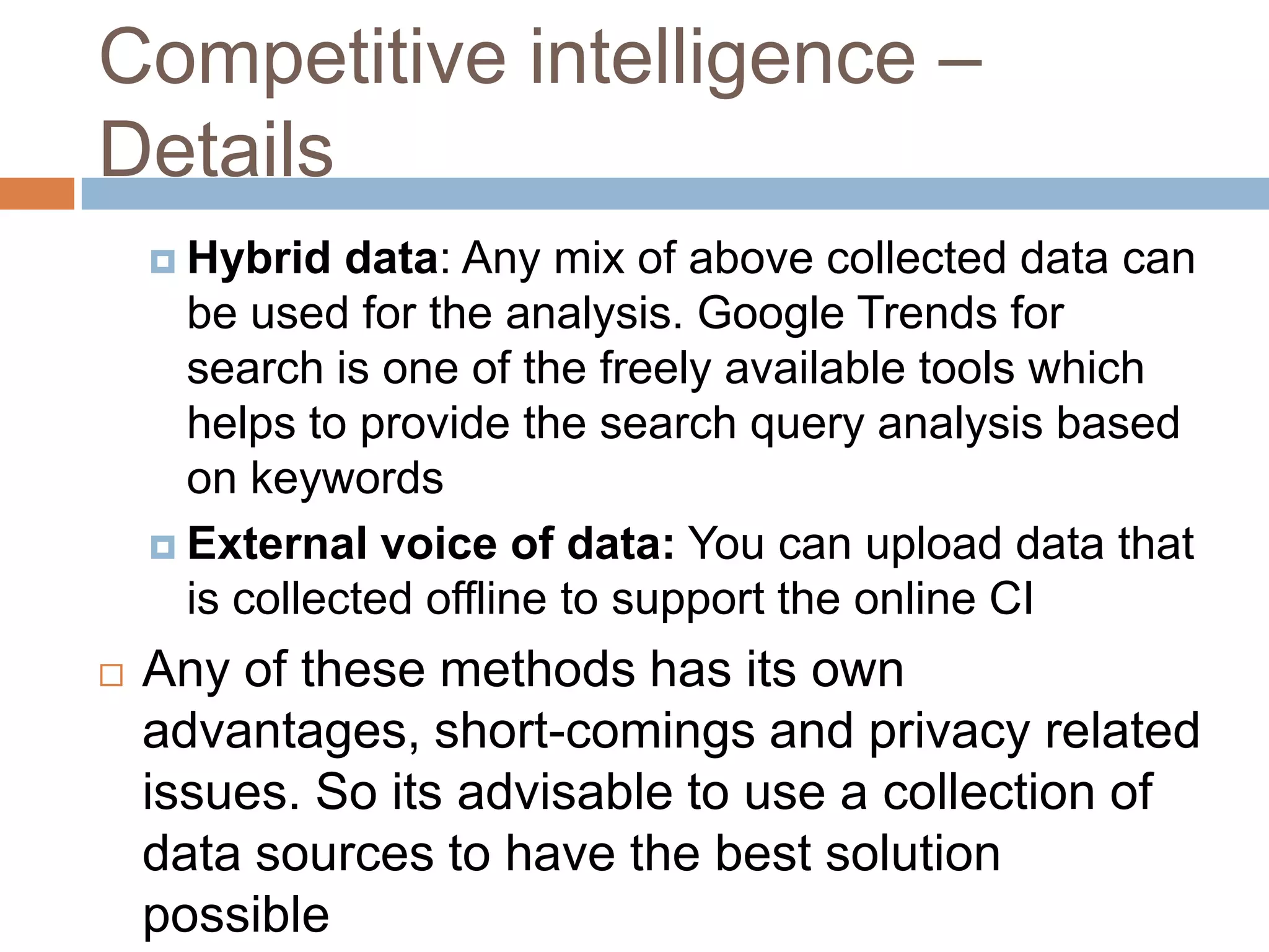 Competitive intelligence –
Details
 Hybrid data: Any mix of above collected data can
be used for the analysis. Google Trends for
search is one of the freely available tools which
helps to provide the search query analysis based
on keywords
 External voice of data: You can upload data that
is collected offline to support the online CI
 Any of these methods has its own
advantages, short-comings and privacy related
issues. So its advisable to use a collection of
data sources to have the best solution
possible
 