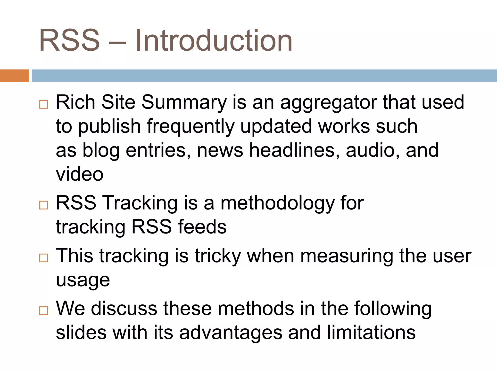 RSS – Introduction
 Rich Site Summary is an aggregator that used
to publish frequently updated works such
as blog entries, news headlines, audio, and
video
 RSS Tracking is a methodology for
tracking RSS feeds
 This tracking is tricky when measuring the user
usage
 We discuss these methods in the following
slides with its advantages and limitations
 