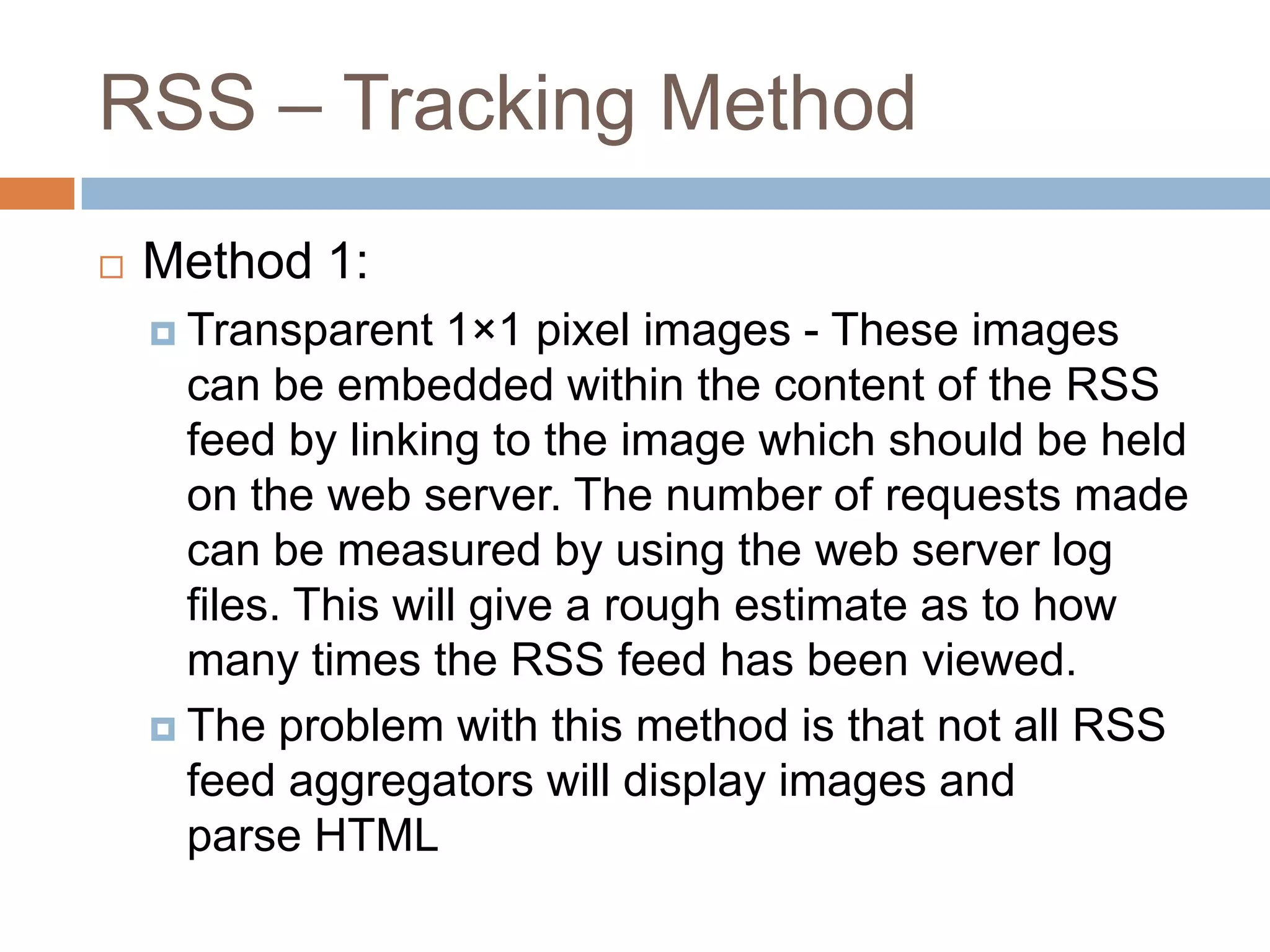 RSS – Tracking Method
 Method 1:
 Transparent 1×1 pixel images - These images
can be embedded within the content of the RSS
feed by linking to the image which should be held
on the web server. The number of requests made
can be measured by using the web server log
files. This will give a rough estimate as to how
many times the RSS feed has been viewed.
 The problem with this method is that not all RSS
feed aggregators will display images and
parse HTML
 