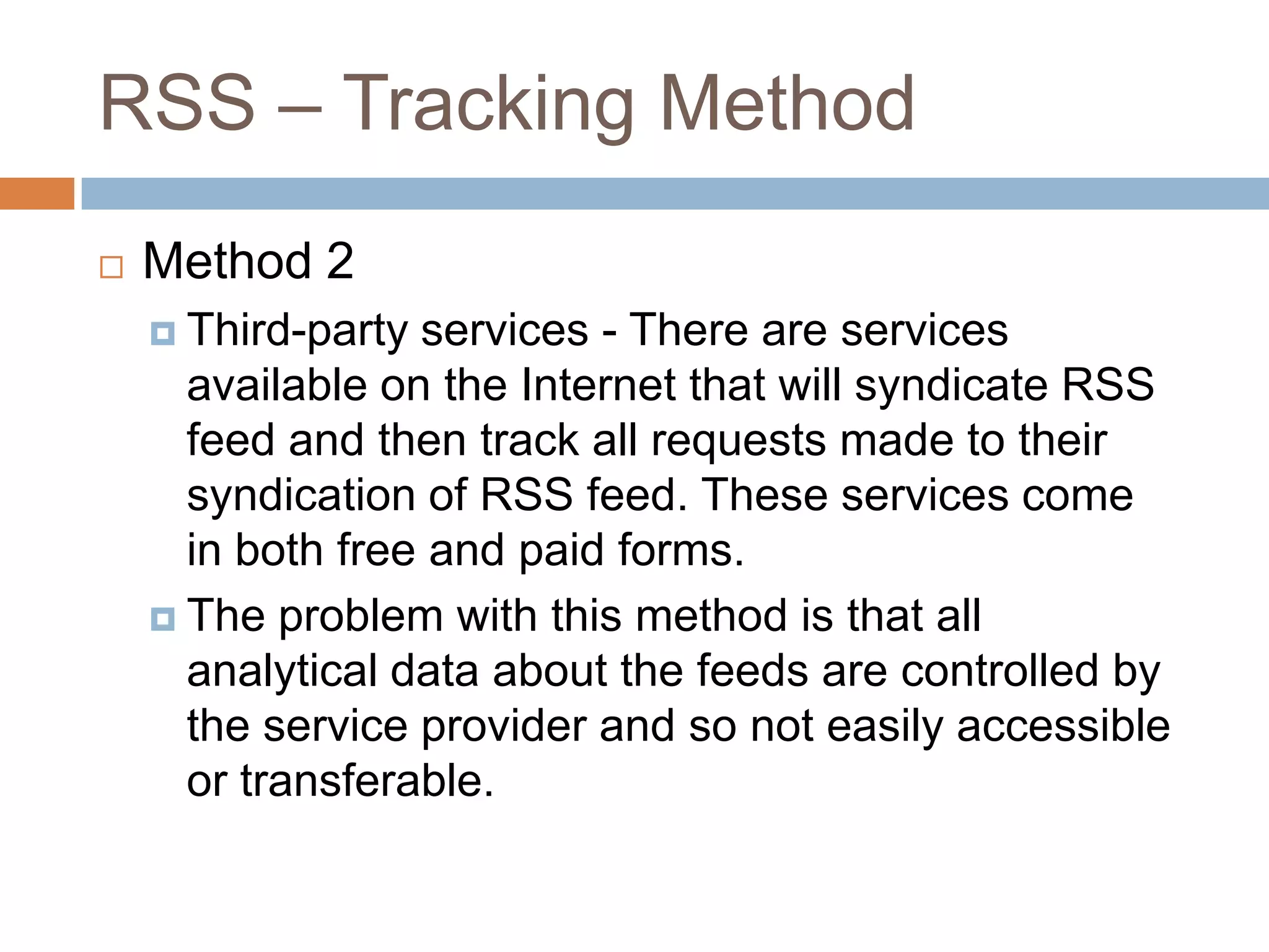 RSS – Tracking Method
 Method 2
 Third-party services - There are services
available on the Internet that will syndicate RSS
feed and then track all requests made to their
syndication of RSS feed. These services come
in both free and paid forms.
 The problem with this method is that all
analytical data about the feeds are controlled by
the service provider and so not easily accessible
or transferable.
 