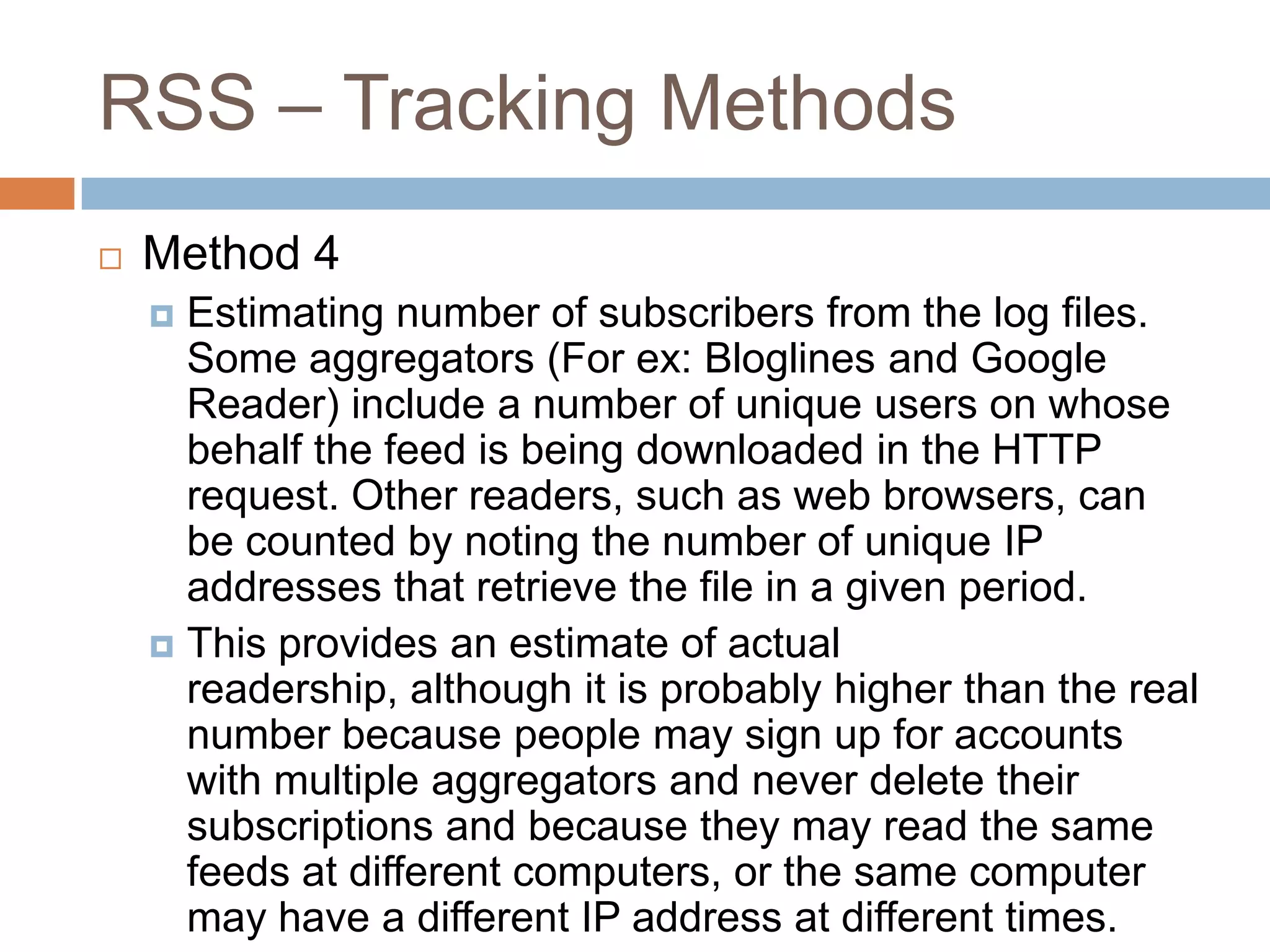 RSS – Tracking Methods
 Method 4
 Estimating number of subscribers from the log files.
Some aggregators (For ex: Bloglines and Google
Reader) include a number of unique users on whose
behalf the feed is being downloaded in the HTTP
request. Other readers, such as web browsers, can
be counted by noting the number of unique IP
addresses that retrieve the file in a given period.
 This provides an estimate of actual
readership, although it is probably higher than the real
number because people may sign up for accounts
with multiple aggregators and never delete their
subscriptions and because they may read the same
feeds at different computers, or the same computer
may have a different IP address at different times.
 