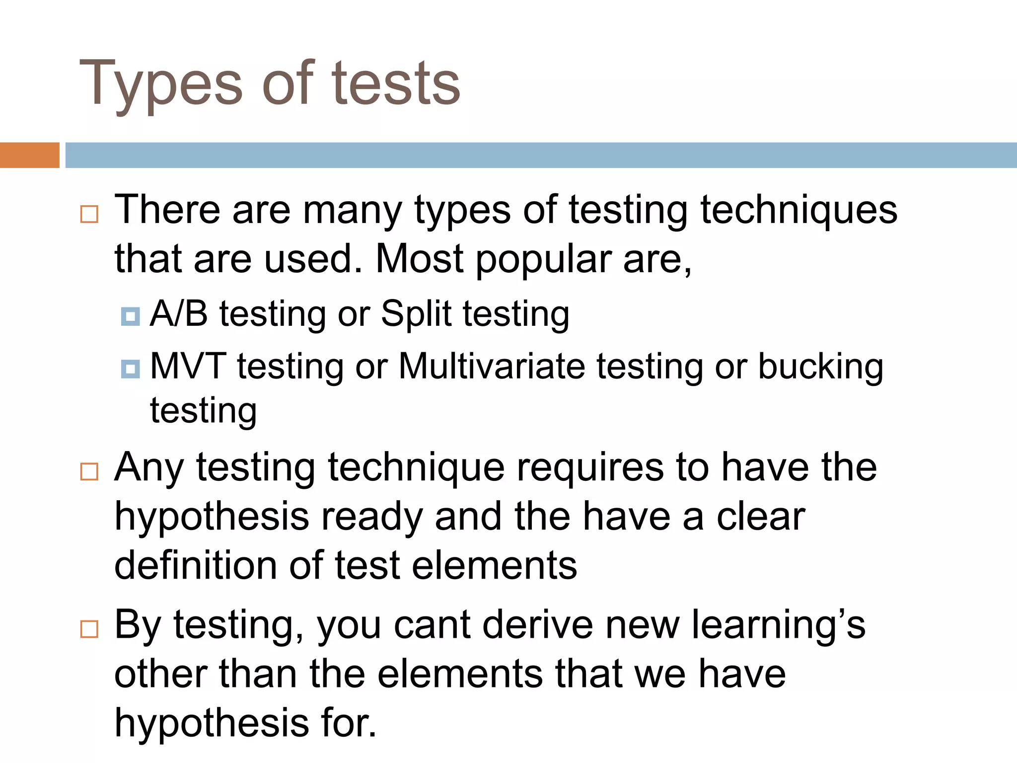 Types of tests
 There are many types of testing techniques
that are used. Most popular are,
 A/B testing or Split testing
 MVT testing or Multivariate testing or bucking
testing
 Any testing technique requires to have the
hypothesis ready and the have a clear
definition of test elements
 By testing, you cant derive new learning’s
other than the elements that we have
hypothesis for.
 