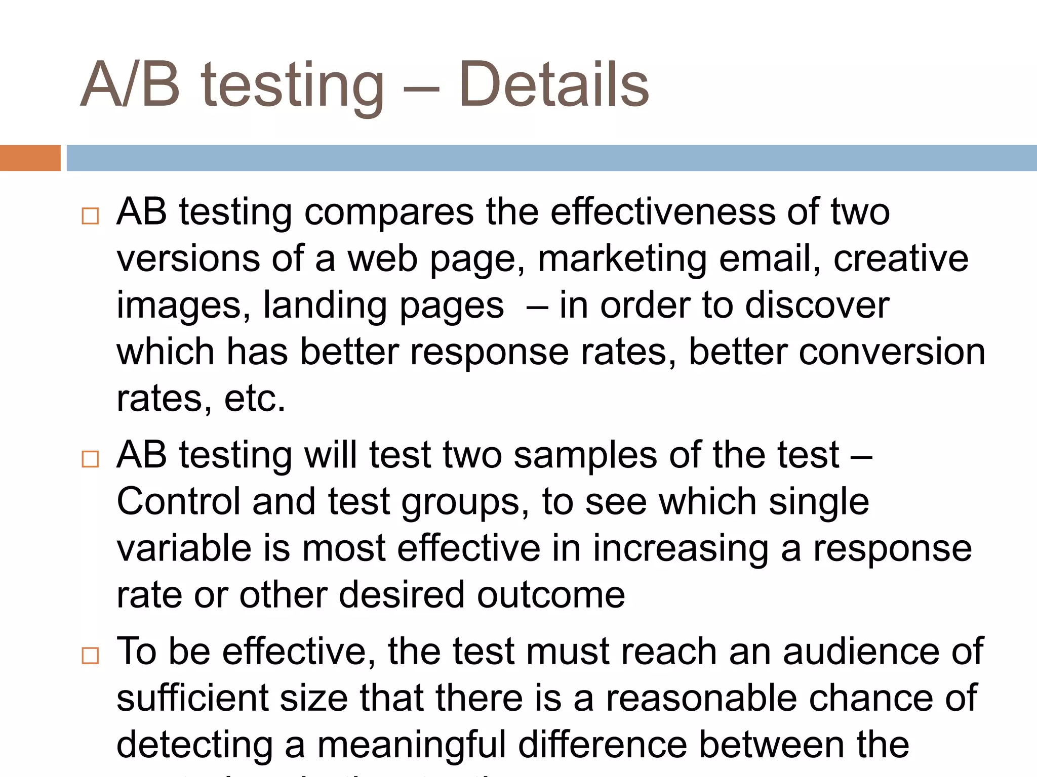 A/B testing – Details
 AB testing compares the effectiveness of two
versions of a web page, marketing email, creative
images, landing pages – in order to discover
which has better response rates, better conversion
rates, etc.
 AB testing will test two samples of the test –
Control and test groups, to see which single
variable is most effective in increasing a response
rate or other desired outcome
 To be effective, the test must reach an audience of
sufficient size that there is a reasonable chance of
detecting a meaningful difference between the
 