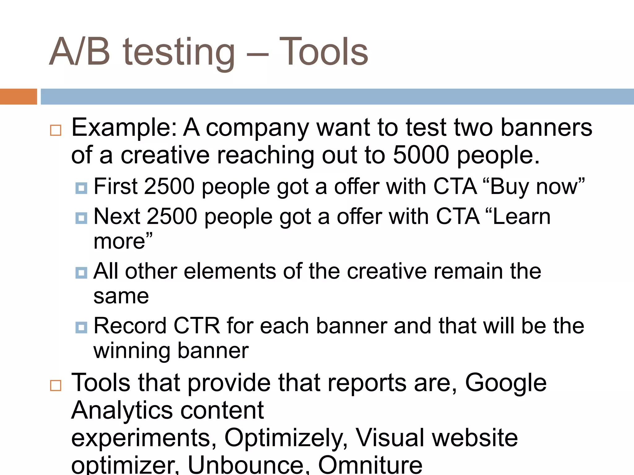 A/B testing – Tools
 Example: A company want to test two banners
of a creative reaching out to 5000 people.
 First 2500 people got a offer with CTA “Buy now”
 Next 2500 people got a offer with CTA “Learn
more”
 All other elements of the creative remain the
same
 Record CTR for each banner and that will be the
winning banner
 Tools that provide that reports are, Google
Analytics content
experiments, Optimizely, Visual website
optimizer, Unbounce, Omniture
 