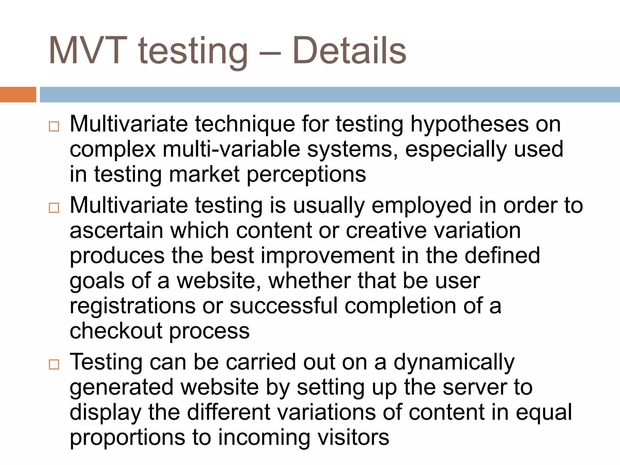 MVT testing – Details
 Multivariate technique for testing hypotheses on
complex multi-variable systems, especially used
in testing market perceptions
 Multivariate testing is usually employed in order to
ascertain which content or creative variation
produces the best improvement in the defined
goals of a website, whether that be user
registrations or successful completion of a
checkout process
 Testing can be carried out on a dynamically
generated website by setting up the server to
display the different variations of content in equal
proportions to incoming visitors
 