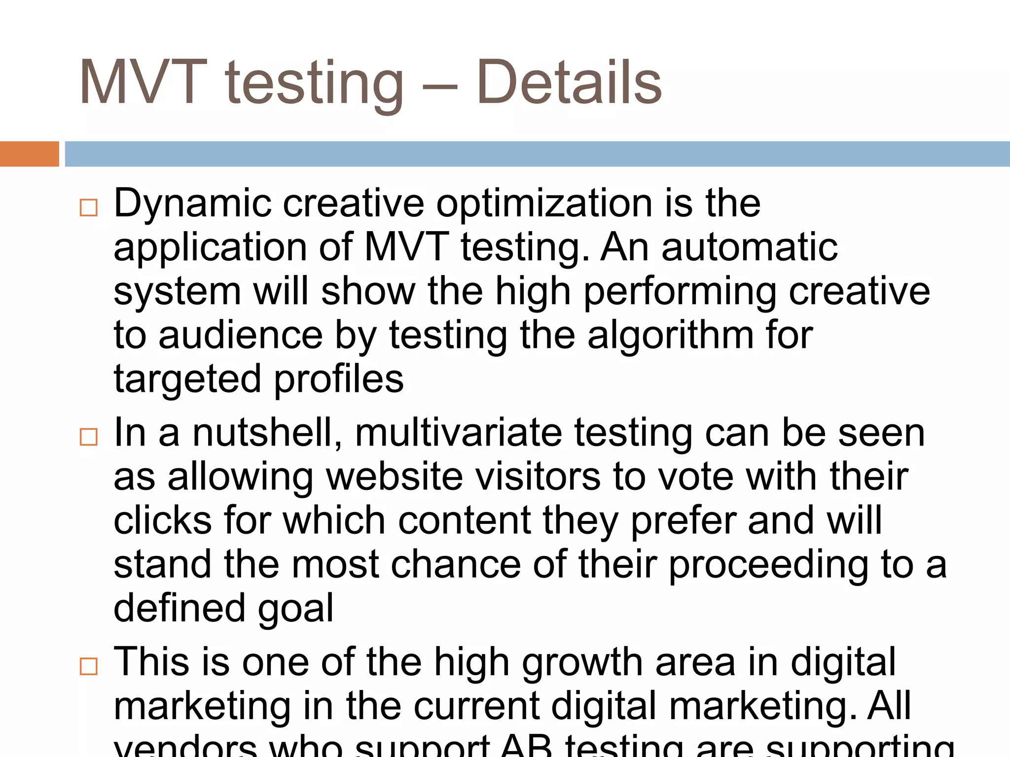 MVT testing – Details
 Dynamic creative optimization is the
application of MVT testing. An automatic
system will show the high performing creative
to audience by testing the algorithm for
targeted profiles
 In a nutshell, multivariate testing can be seen
as allowing website visitors to vote with their
clicks for which content they prefer and will
stand the most chance of their proceeding to a
defined goal
 This is one of the high growth area in digital
marketing in the current digital marketing. All
 