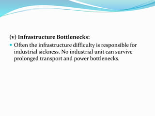 (v) Infrastructure Bottlenecks:
 Often the infrastructure difficulty is responsible for
industrial sickness. No industrial unit can survive
prolonged transport and power bottlenecks.
 