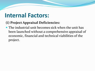 Internal Factors:
(i) Project Appraisal Deficiencies:
 The industrial unit becomes sick when the unit has
been launched without a comprehensive appraisal of
economic, financial and technical viabilities of the
project.
 