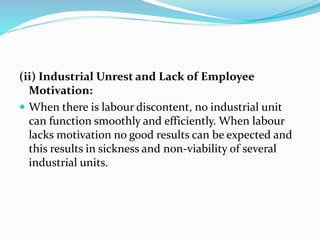 (ii) Industrial Unrest and Lack of Employee
Motivation:
 When there is labour discontent, no industrial unit
can function smoothly and efficiently. When labour
lacks motivation no good results can be expected and
this results in sickness and non-viability of several
industrial units.
 