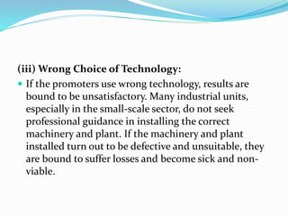 (iii) Wrong Choice of Technology:
 If the promoters use wrong technology, results are
bound to be unsatisfactory. Many industrial units,
especially in the small-scale sector, do not seek
professional guidance in installing the correct
machinery and plant. If the machinery and plant
installed turn out to be defective and unsuitable, they
are bound to suffer losses and become sick and non-
viable.
 
