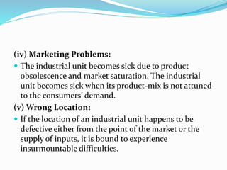 (iv) Marketing Problems:
 The industrial unit becomes sick due to product
obsolescence and market saturation. The industrial
unit becomes sick when its product-mix is not attuned
to the consumers’ demand.
(v) Wrong Location:
 If the location of an industrial unit happens to be
defective either from the point of the market or the
supply of inputs, it is bound to experience
insurmountable difficulties.
 
