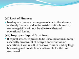 (vi) Lack of Finance:
 Inadequate financial arrangements or in the absence
of timely financial aid an industrial unit is bound to
come to grief. It will not be able to withstand
operational losses.
(vii) Improper Capital Structure:
 If capital structure proves to be unsound or unsuitable
especially on account of delayed construction or
operation, it will result in cost overruns or unduly large
borrowing and create financial trouble for the unit
concerned.
 