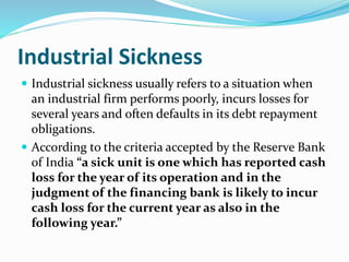 Industrial Sickness
 Industrial sickness usually refers to a situation when
an industrial firm performs poorly, incurs losses for
several years and often defaults in its debt repayment
obligations.
 According to the criteria accepted by the Reserve Bank
of India “a sick unit is one which has reported cash
loss for the year of its operation and in the
judgment of the financing bank is likely to incur
cash loss for the current year as also in the
following year.”
 