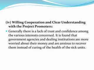 (iv) Willing Cooperation and Clear Understanding
with the Project Promoters:
 Generally there is a lack of trust and confidence among
the various interests concerned. It is found that
government agencies and dealing institutions are more
worried about their money and are anxious to recover
them instead of curing of the health of the sick units.
 
