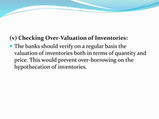 (v) Checking Over-Valuation of Inventories:
 The banks should verify on a regular basis the
valuation of inventories both in terms of quantity and
price. This would prevent over-borrowing on the
hypothecation of inventories.
 