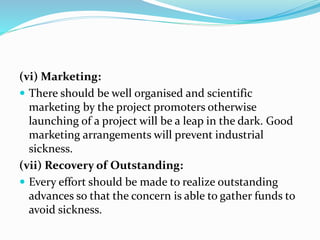 (vi) Marketing:
 There should be well organised and scientific
marketing by the project promoters otherwise
launching of a project will be a leap in the dark. Good
marketing arrangements will prevent industrial
sickness.
(vii) Recovery of Outstanding:
 Every effort should be made to realize outstanding
advances so that the concern is able to gather funds to
avoid sickness.
 