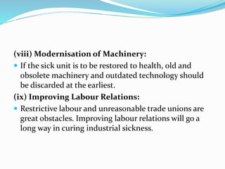 (viii) Modernisation of Machinery:
 If the sick unit is to be restored to health, old and
obsolete machinery and outdated technology should
be discarded at the earliest.
(ix) Improving Labour Relations:
 Restrictive labour and unreasonable trade unions are
great obstacles. Improving labour relations will go a
long way in curing industrial sickness.
 
