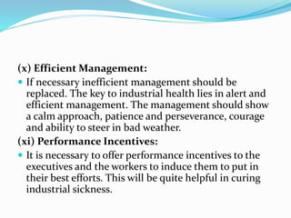 (x) Efficient Management:
 If necessary inefficient management should be
replaced. The key to industrial health lies in alert and
efficient management. The management should show
a calm approach, patience and perseverance, courage
and ability to steer in bad weather.
(xi) Performance Incentives:
 It is necessary to offer performance incentives to the
executives and the workers to induce them to put in
their best efforts. This will be quite helpful in curing
industrial sickness.
 