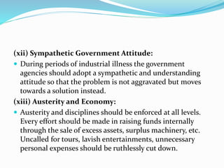(xii) Sympathetic Government Attitude:
 During periods of industrial illness the government
agencies should adopt a sympathetic and understanding
attitude so that the problem is not aggravated but moves
towards a solution instead.
(xiii) Austerity and Economy:
 Austerity and disciplines should be enforced at all levels.
Every effort should be made in raising funds internally
through the sale of excess assets, surplus machinery, etc.
Uncalled for tours, lavish entertainments, unnecessary
personal expenses should be ruthlessly cut down.
 