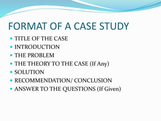 FORMAT OF A CASE STUDY
 TITLE OF THE CASE
 INTRODUCTION
 THE PROBLEM
 THE THEORY TO THE CASE (If Any)
 SOLUTION
 RECOMMENDATION/ CONCLUSION
 ANSWER TO THE QUESTIONS (If Given)
 