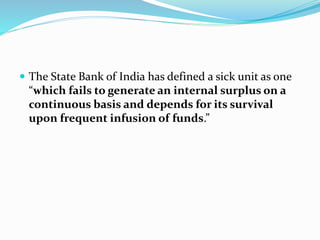  The State Bank of India has defined a sick unit as one
“which fails to generate an internal surplus on a
continuous basis and depends for its survival
upon frequent infusion of funds.”
 