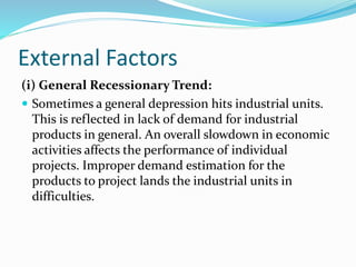 External Factors
(i) General Recessionary Trend:
 Sometimes a general depression hits industrial units.
This is reflected in lack of demand for industrial
products in general. An overall slowdown in economic
activities affects the performance of individual
projects. Improper demand estimation for the
products to project lands the industrial units in
difficulties.
 