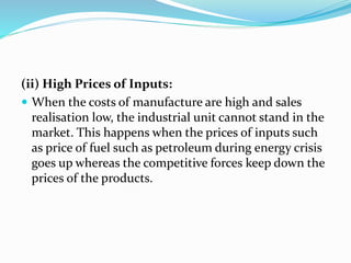 (ii) High Prices of Inputs:
 When the costs of manufacture are high and sales
realisation low, the industrial unit cannot stand in the
market. This happens when the prices of inputs such
as price of fuel such as petroleum during energy crisis
goes up whereas the competitive forces keep down the
prices of the products.
 