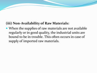 (iii) Non-Availability of Raw Materials:
 When the supplies of raw materials are not available
regularly or in good quality, the industrial units are
bound to be in trouble. This often occurs in case of
supply of imported raw materials.
 