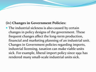 (iv) Changes in Government Policies:
 The industrial sickness is also caused by certain
changes in policy designs of the government. These
frequent changes affect the long-term production,
financial and marketing planning of an industrial unit.
Changes in Government policies regarding imports,
industrial licensing, taxation can make viable units
sick. For example, liberal import policy since 1991 has
rendered many small-scale industrial units sick.
 