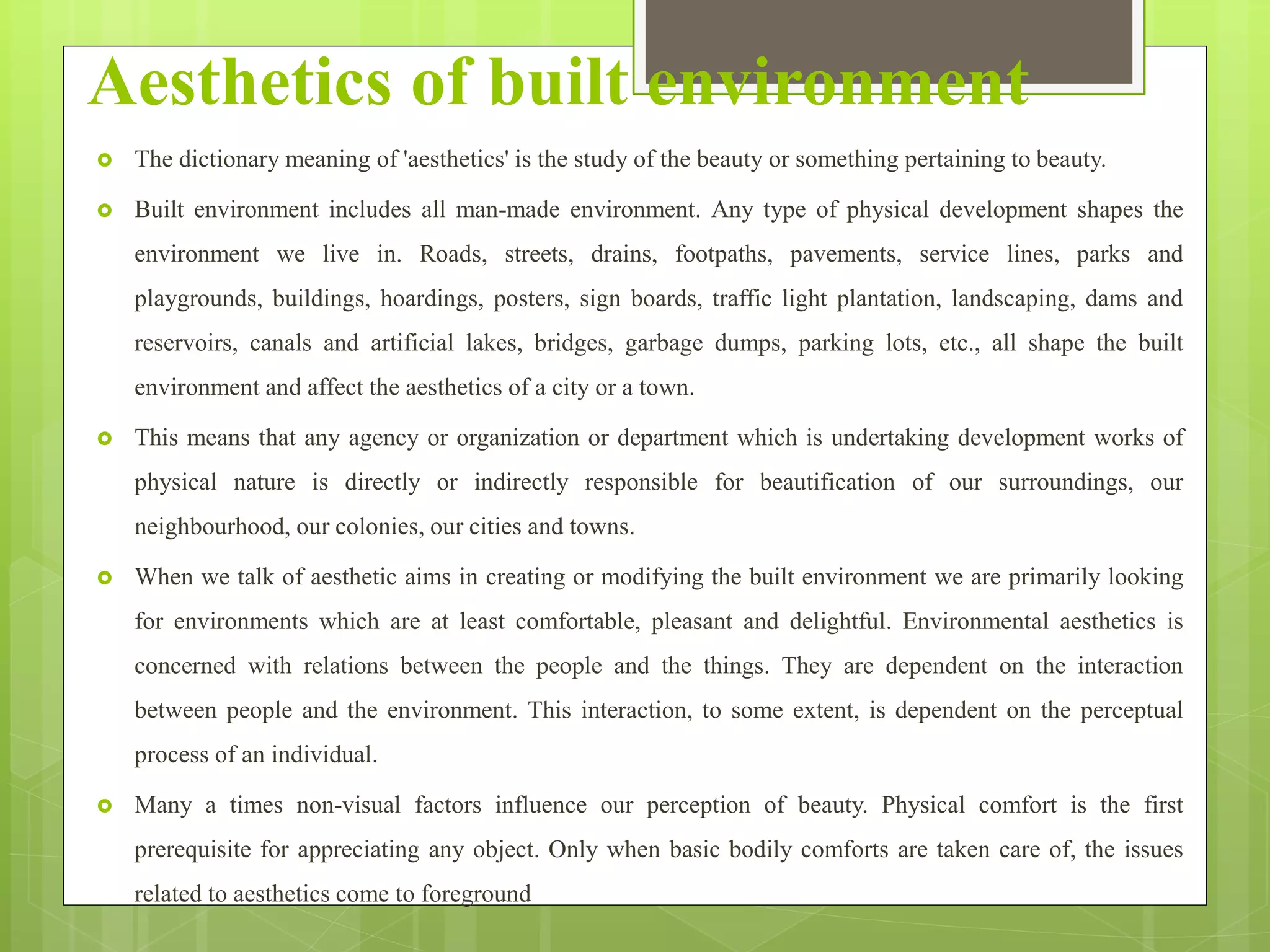Aesthetics of built environment
 The dictionary meaning of 'aesthetics' is the study of the beauty or something pertaining to beauty.
 Built environment includes all man-made environment. Any type of physical development shapes the
environment we live in. Roads, streets, drains, footpaths, pavements, service lines, parks and
playgrounds, buildings, hoardings, posters, sign boards, traffic light plantation, landscaping, dams and
reservoirs, canals and artificial lakes, bridges, garbage dumps, parking lots, etc., all shape the built
environment and affect the aesthetics of a city or a town.
 This means that any agency or organization or department which is undertaking development works of
physical nature is directly or indirectly responsible for beautification of our surroundings, our
neighbourhood, our colonies, our cities and towns.
 When we talk of aesthetic aims in creating or modifying the built environment we are primarily looking
for environments which are at least comfortable, pleasant and delightful. Environmental aesthetics is
concerned with relations between the people and the things. They are dependent on the interaction
between people and the environment. This interaction, to some extent, is dependent on the perceptual
process of an individual.
 Many a times non-visual factors influence our perception of beauty. Physical comfort is the first
prerequisite for appreciating any object. Only when basic bodily comforts are taken care of, the issues
related to aesthetics come to foreground
 