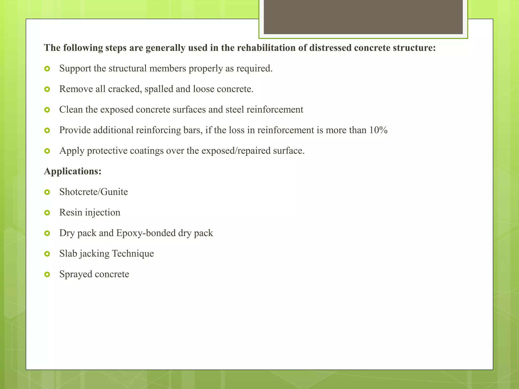 The following steps are generally used in the rehabilitation of distressed concrete structure:
 Support the structural members properly as required.
 Remove all cracked, spalled and loose concrete.
 Clean the exposed concrete surfaces and steel reinforcement
 Provide additional reinforcing bars, if the loss in reinforcement is more than 10%
 Apply protective coatings over the exposed/repaired surface.
Applications:
 Shotcrete/Gunite
 Resin injection
 Dry pack and Epoxy-bonded dry pack
 Slab jacking Technique
 Sprayed concrete
 