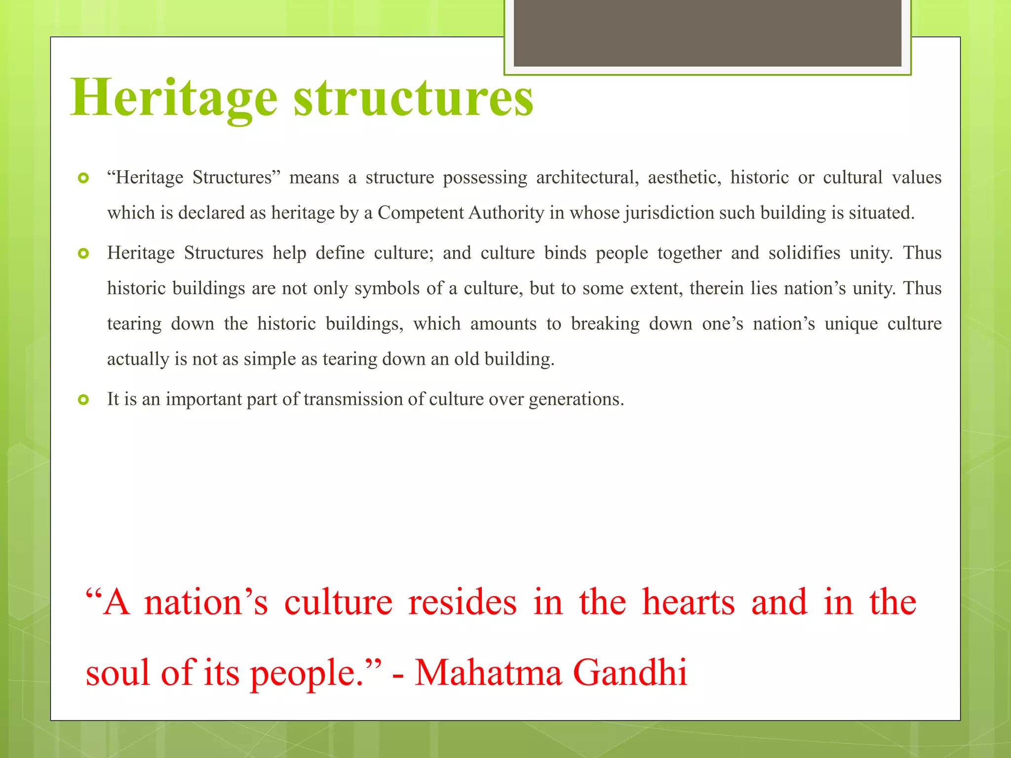 Heritage structures
 “Heritage Structures” means a structure possessing architectural, aesthetic, historic or cultural values
which is declared as heritage by a Competent Authority in whose jurisdiction such building is situated.
 Heritage Structures help define culture; and culture binds people together and solidifies unity. Thus
historic buildings are not only symbols of a culture, but to some extent, therein lies nation’s unity. Thus
tearing down the historic buildings, which amounts to breaking down one’s nation’s unique culture
actually is not as simple as tearing down an old building.
 It is an important part of transmission of culture over generations.
“A nation’s culture resides in the hearts and in the
soul of its people.” - Mahatma Gandhi
 