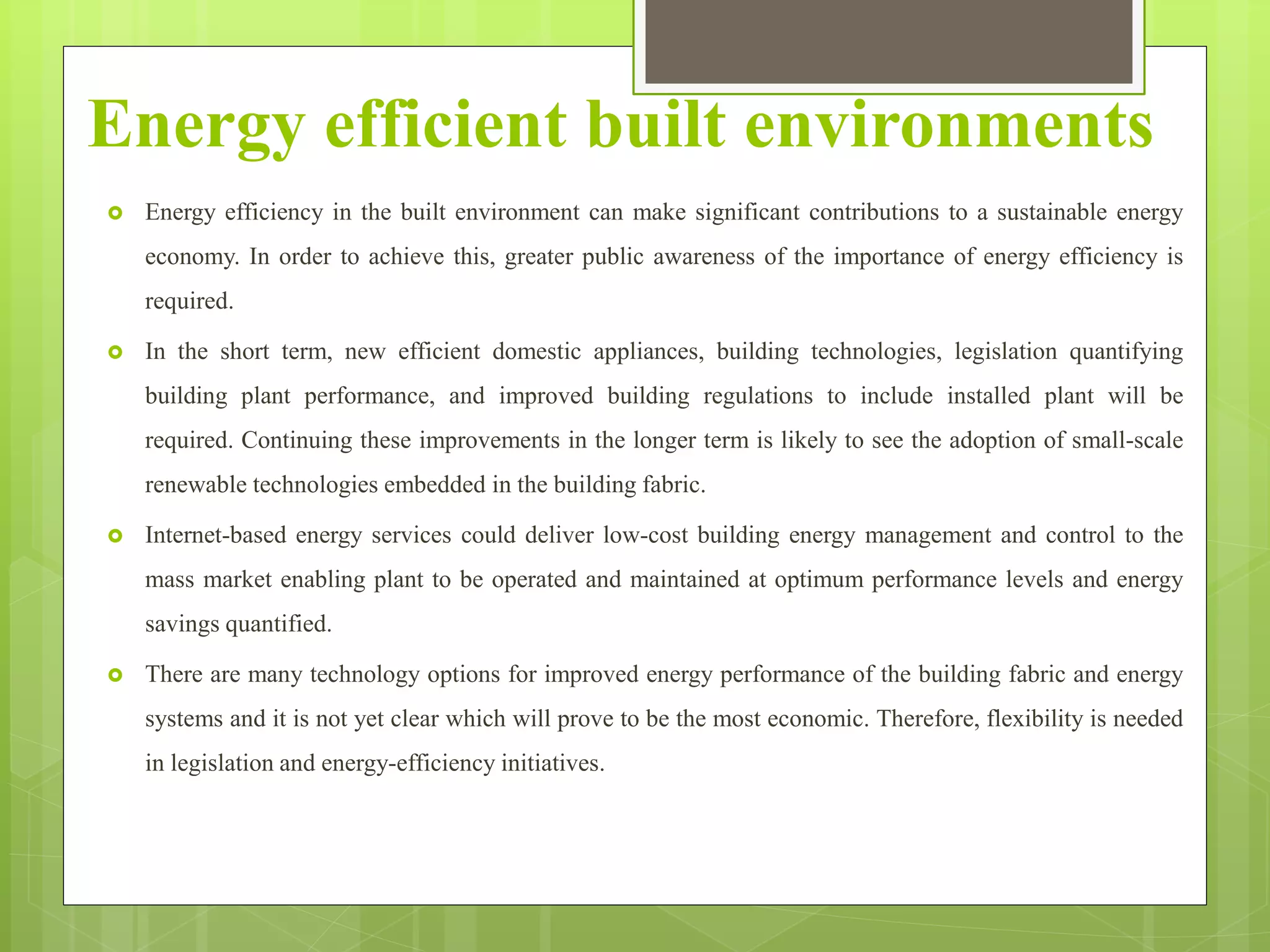Energy efficient built environments
 Energy efficiency in the built environment can make significant contributions to a sustainable energy
economy. In order to achieve this, greater public awareness of the importance of energy efficiency is
required.
 In the short term, new efficient domestic appliances, building technologies, legislation quantifying
building plant performance, and improved building regulations to include installed plant will be
required. Continuing these improvements in the longer term is likely to see the adoption of small-scale
renewable technologies embedded in the building fabric.
 Internet-based energy services could deliver low-cost building energy management and control to the
mass market enabling plant to be operated and maintained at optimum performance levels and energy
savings quantified.
 There are many technology options for improved energy performance of the building fabric and energy
systems and it is not yet clear which will prove to be the most economic. Therefore, flexibility is needed
in legislation and energy-efficiency initiatives.
 